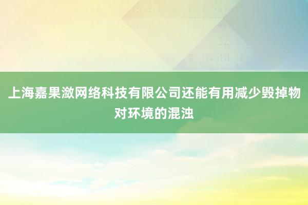 上海嘉果潋网络科技有限公司还能有用减少毁掉物对环境的混浊